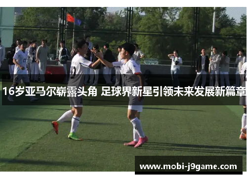 16岁亚马尔崭露头角 足球界新星引领未来发展新篇章