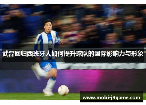 武磊回归西班牙人如何提升球队的国际影响力与形象