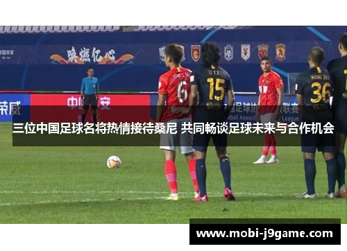 三位中国足球名将热情接待桑尼 共同畅谈足球未来与合作机会