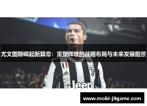 尤文图斯崛起新篇章：重塑辉煌的战略布局与未来发展前景