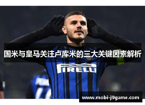国米与皇马关注卢库米的三大关键因素解析