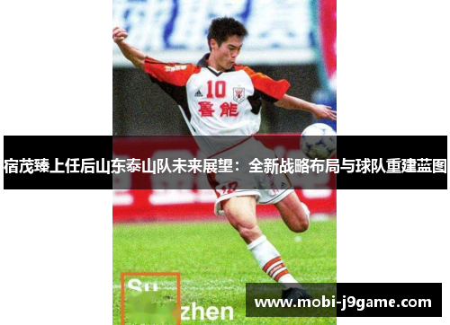 宿茂臻上任后山东泰山队未来展望：全新战略布局与球队重建蓝图