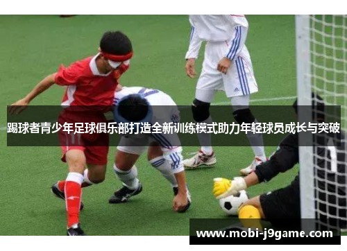 踢球者青少年足球俱乐部打造全新训练模式助力年轻球员成长与突破