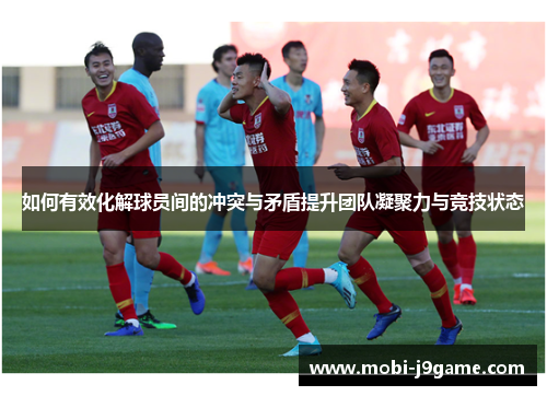 如何有效化解球员间的冲突与矛盾提升团队凝聚力与竞技状态