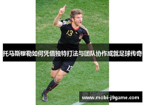 托马斯穆勒如何凭借独特打法与团队协作成就足球传奇