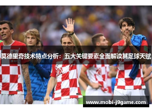 莫德里奇技术特点分析：五大关键要素全面解读其足球天赋