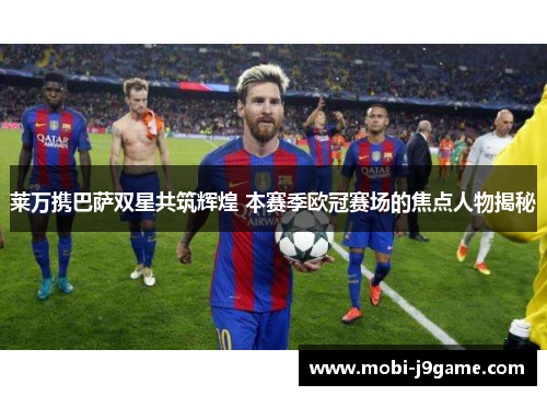 莱万携巴萨双星共筑辉煌 本赛季欧冠赛场的焦点人物揭秘