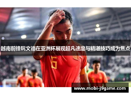越南前锋阮文德在亚洲杯展现超凡速度与精湛技巧成为焦点